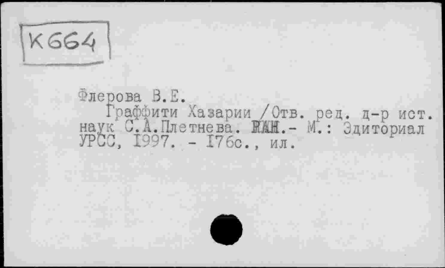 ﻿Флерова В.Е.
Граффити Хазарии /Отв. рец. д-р ист. наук О. А.Плетнева. EÄH.- М". : Эдиториал УРСС, 1997. - 17бс., ил. ?